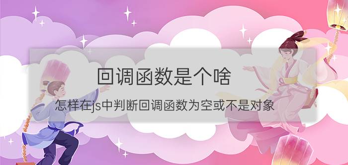 回调函数是个啥 怎样在js中判断回调函数为空或不是对象？